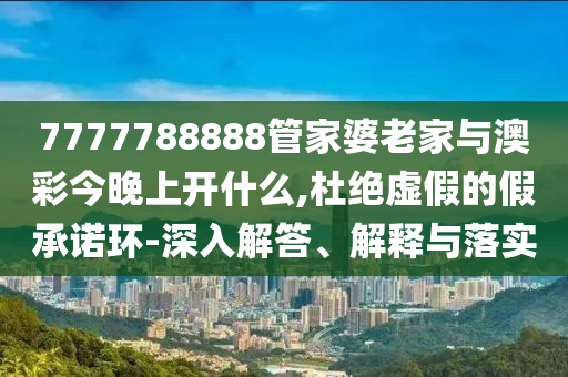 7777788888管家婆老家與澳彩今晚上開什么,杜絕虛假的假承諾環-深入解答、解釋與落實